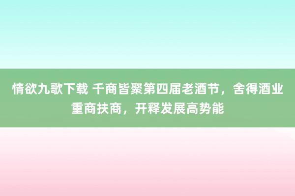 情欲九歌下载 千商皆聚第四届老酒节，舍得酒业重商扶商，开释发展高势能