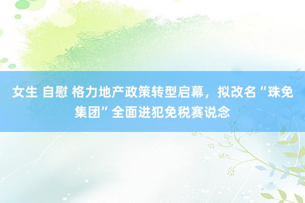 女生 自慰 格力地产政策转型启幕，拟改名“珠免集团”全面进犯免税赛说念