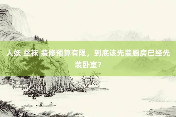 人妖 丝袜 装修预算有限，到底该先装厨房已经先装卧室？