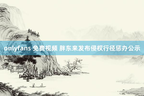 onlyfans 免费视频 胖东来发布侵权行径惩办公示
