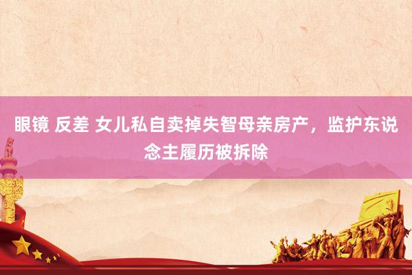眼镜 反差 女儿私自卖掉失智母亲房产，监护东说念主履历被拆除