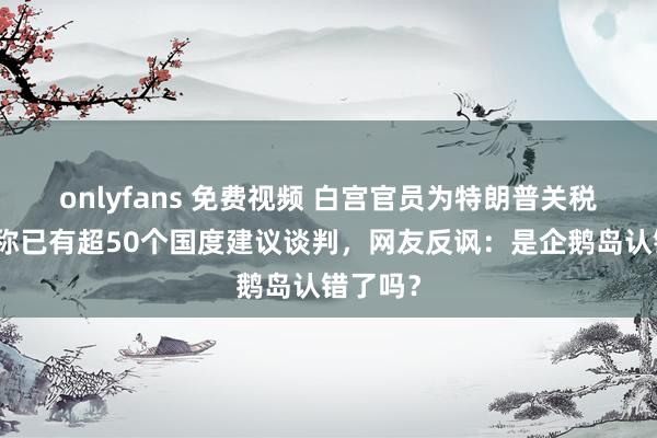 onlyfans 免费视频 白宫官员为特朗普关税辩白，称已有超50个国度建议谈判，网友反讽：是企鹅岛认错了吗？