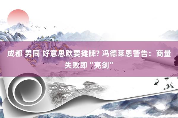 成都 男同 好意思欧要摊牌? 冯德莱恩警告：商量失败即“亮剑”
