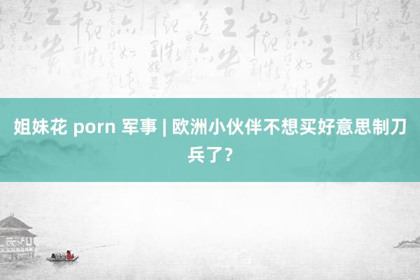 姐妹花 porn 军事 | 欧洲小伙伴不想买好意思制刀兵了？