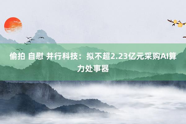 偷拍 自慰 并行科技：拟不超2.23亿元采购AI算力处事器
