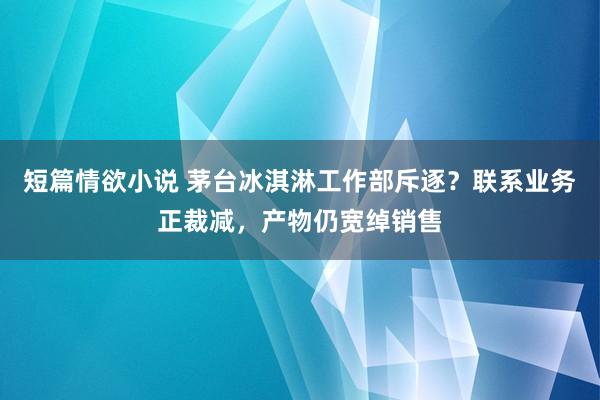 短篇情欲小说 茅台冰淇淋工作部斥逐？联系业务正裁减，产物仍宽绰销售