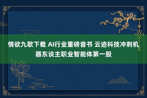 情欲九歌下载 AI行业重磅音书 云迹科技冲刺机器东谈主职业智能体第一股