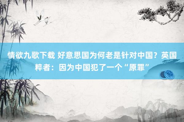 情欲九歌下载 好意思国为何老是针对中国？英国粹者：因为中国犯了一个“原罪”