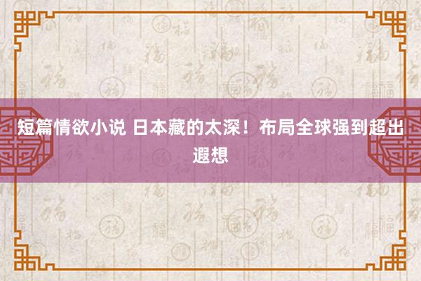 短篇情欲小说 日本藏的太深！布局全球强到超出遐想