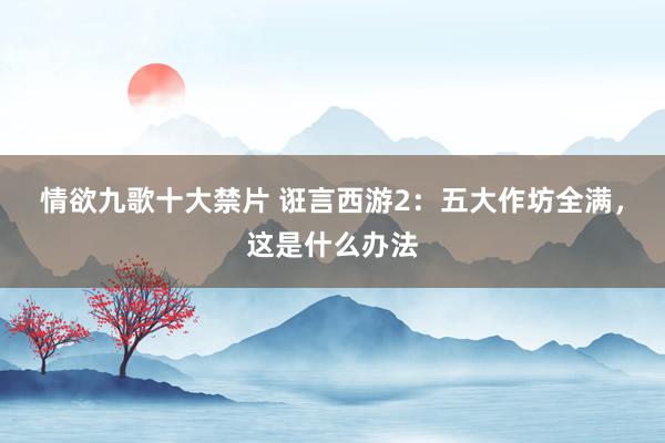 情欲九歌十大禁片 诳言西游2：五大作坊全满，这是什么办法