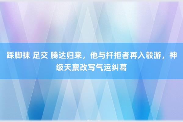 踩脚袜 足交 腾达归来，他与扞拒者再入彀游，神级天禀改写气运纠葛