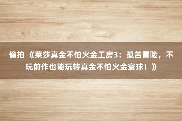 偷拍 《莱莎真金不怕火金工房3：孤苦冒险，不玩前作也能玩转真金不怕火金寰球！》