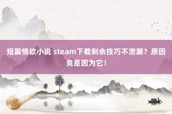 短篇情欲小说 steam下载剩余技巧不泄漏？原因竟是因为它！