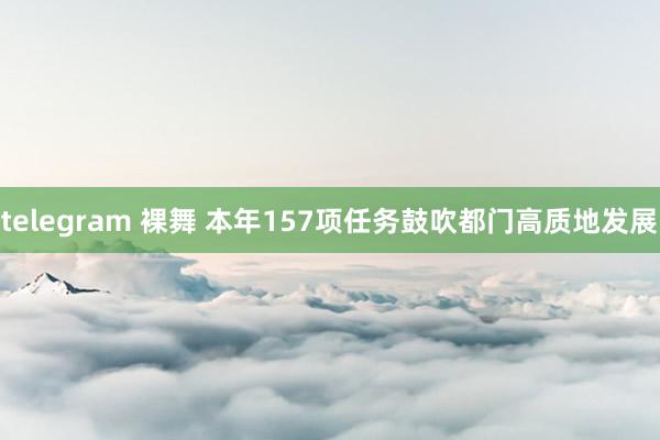 telegram 裸舞 本年157项任务鼓吹都门高质地发展
