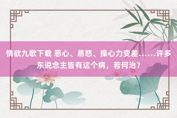 情欲九歌下载 恶心、易怒、操心力变差……许多东说念主皆有这个病，若何治？