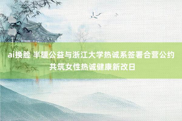 ai换脸 半暖公益与浙江大学热诚系签署合营公约 共筑女性热诚健康新改日
