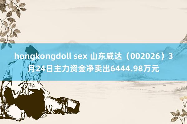 hongkongdoll sex 山东威达（002026）3月24日主力资金净卖出6444.98万元