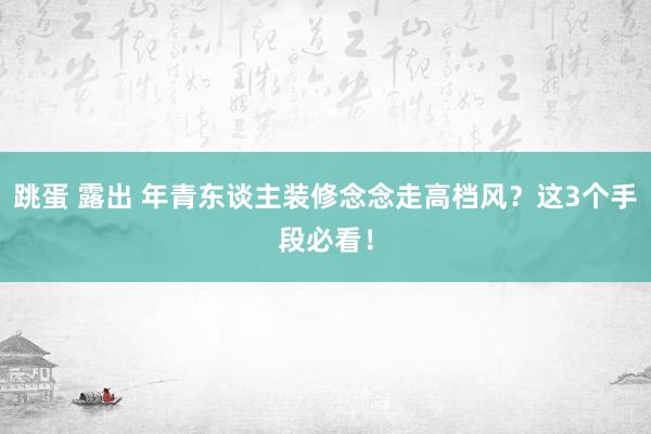 跳蛋 露出 年青东谈主装修念念走高档风？这3个手段必看！