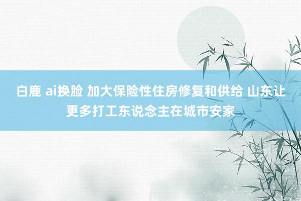 白鹿 ai换脸 加大保险性住房修复和供给 山东让更多打工东说念主在城市安家