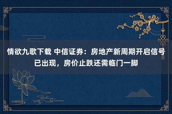情欲九歌下载 中信证券：房地产新周期开启信号已出现，房价止跌还需临门一脚