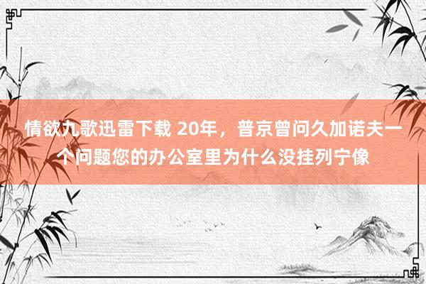 情欲九歌迅雷下载 20年，普京曾问久加诺夫一个问题您的办公室里为什么没挂列宁像