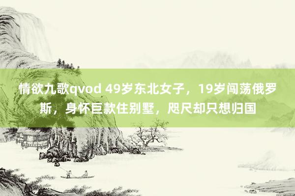 情欲九歌qvod 49岁东北女子，19岁闯荡俄罗斯，身怀巨款住别墅，咫尺却只想归国