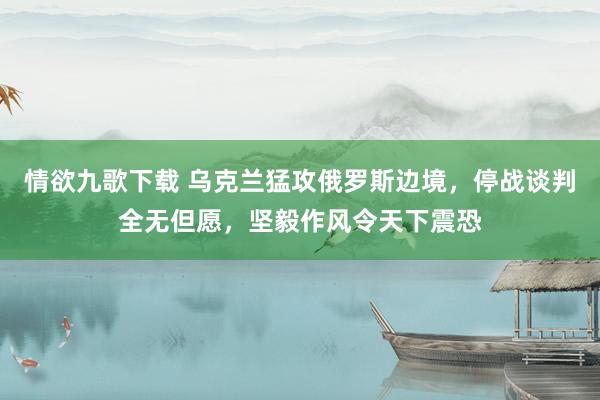 情欲九歌下载 乌克兰猛攻俄罗斯边境，停战谈判全无但愿，坚毅作风令天下震恐