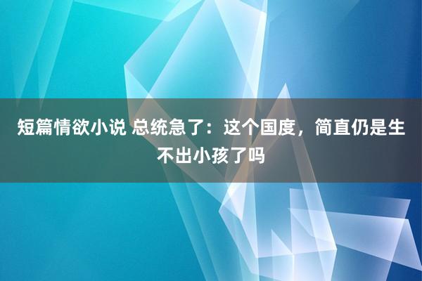 短篇情欲小说 总统急了：这个国度，简直仍是生不出小孩了吗