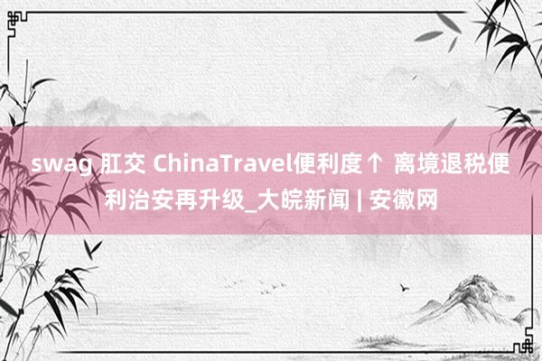 swag 肛交 ChinaTravel便利度↑ 离境退税便利治安再升级_大皖新闻 | 安徽网