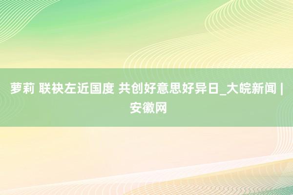 萝莉 联袂左近国度 共创好意思好异日_大皖新闻 | 安徽网