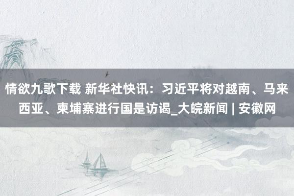 情欲九歌下载 新华社快讯：习近平将对越南、马来西亚、柬埔寨进行国是访谒_大皖新闻 | 安徽网