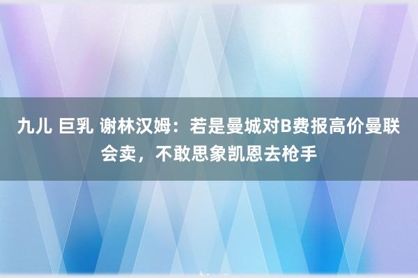 九儿 巨乳 谢林汉姆：若是曼城对B费报高价曼联会卖，不敢思象凯恩去枪手
