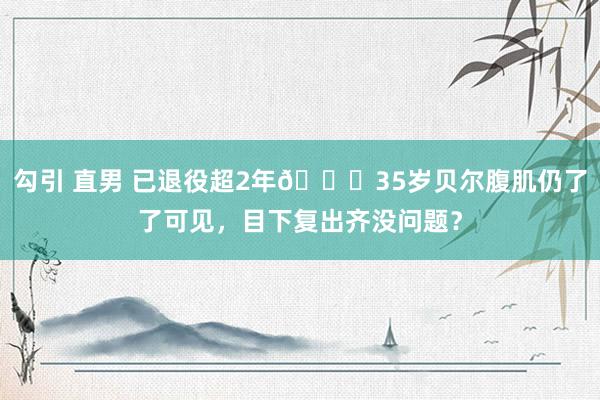 勾引 直男 已退役超2年👀35岁贝尔腹肌仍了了可见，目下复出齐没问题？