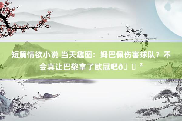 短篇情欲小说 当天趣图:姆巴佩伤害球队?不会真让巴黎拿了欧冠吧😲