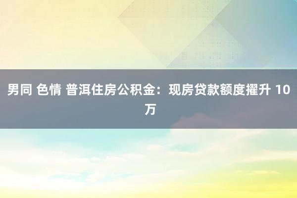 男同 色情 普洱住房公积金：现房贷款额度擢升 10 万