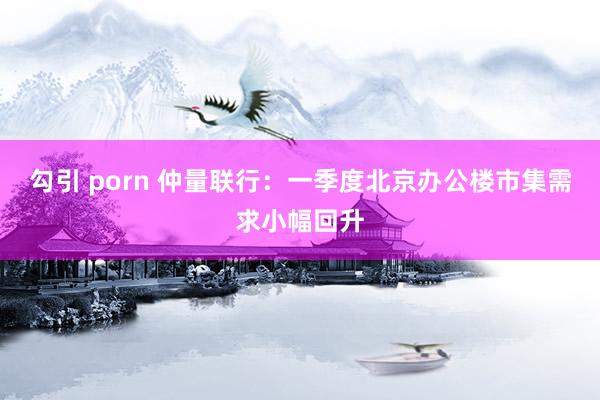 勾引 porn 仲量联行：一季度北京办公楼市集需求小幅回升