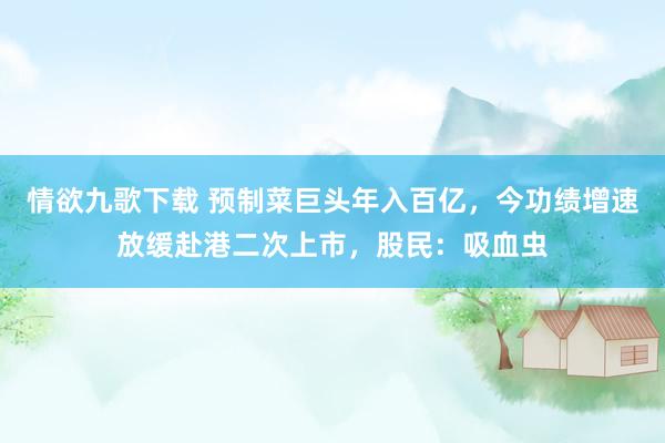 情欲九歌下载 预制菜巨头年入百亿，今功绩增速放缓赴港二次上市，股民：吸血虫