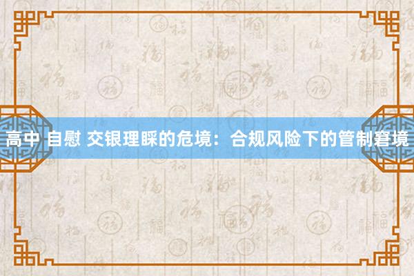 高中 自慰 交银理睬的危境：合规风险下的管制窘境