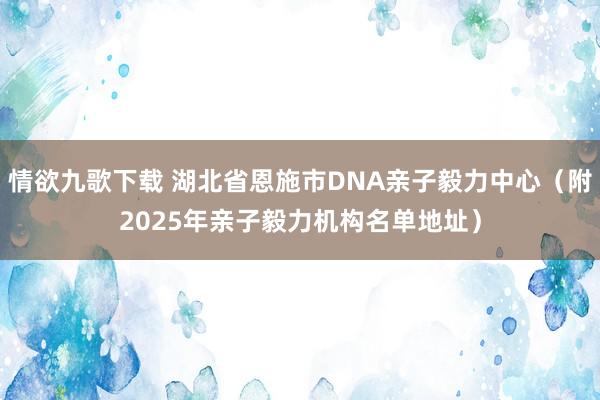 情欲九歌下载 湖北省恩施市DNA亲子毅力中心（附2025年亲子毅力机构名单地址）