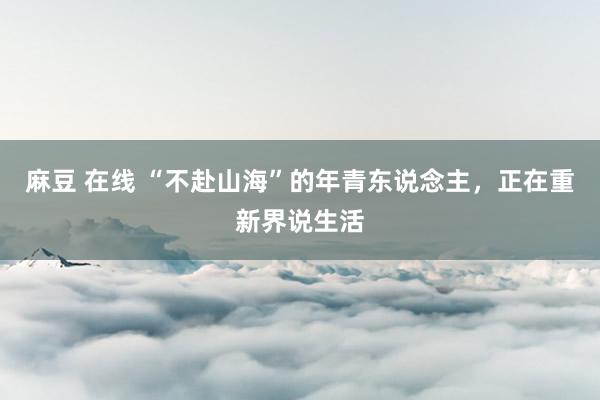 麻豆 在线 “不赴山海”的年青东说念主，正在重新界说生活