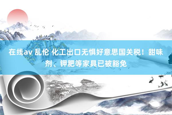 在线av 乱伦 化工出口无惧好意思国关税！甜味剂、钾肥等家具已被豁免