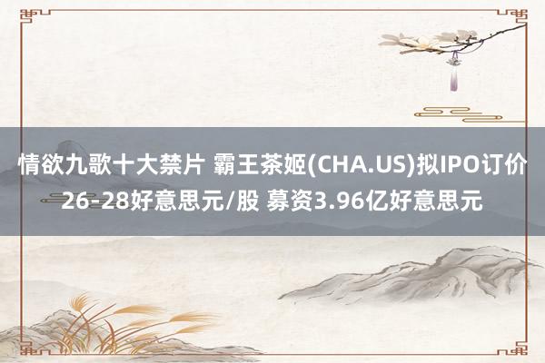 情欲九歌十大禁片 霸王茶姬(CHA.US)拟IPO订价26-28好意思元/股 募资3.96亿好意思元
