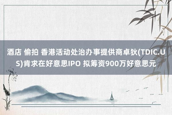 酒店 偷拍 香港活动处治办事提供商卓狄(TDIC.US)肯求在好意思IPO 拟筹资900万好意思元