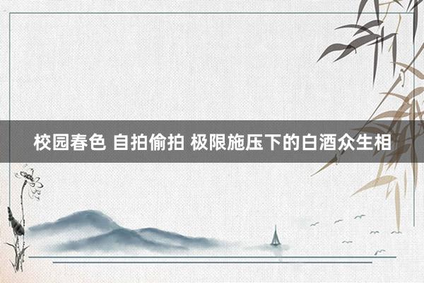 校园春色 自拍偷拍 极限施压下的白酒众生相
