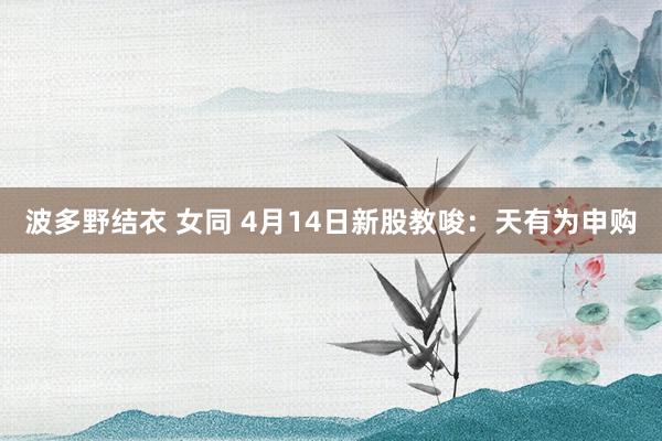 波多野结衣 女同 4月14日新股教唆：天有为申购