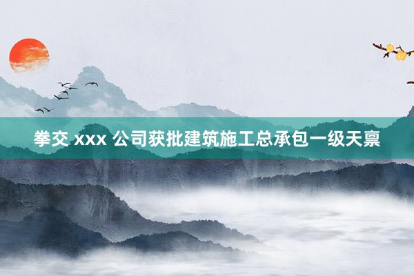拳交 xxx 公司获批建筑施工总承包一级天禀