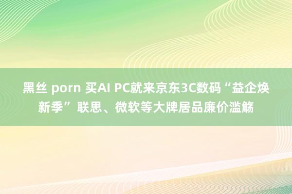 黑丝 porn 买AI PC就来京东3C数码“益企焕新季” 联思、微软等大牌居品廉价滥觞