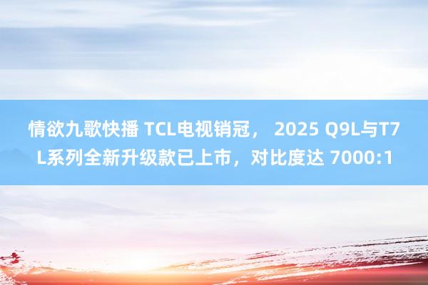 情欲九歌快播 TCL电视销冠， 2025 Q9L与T7L系列全新升级款已上市，对比度达 7000:1
