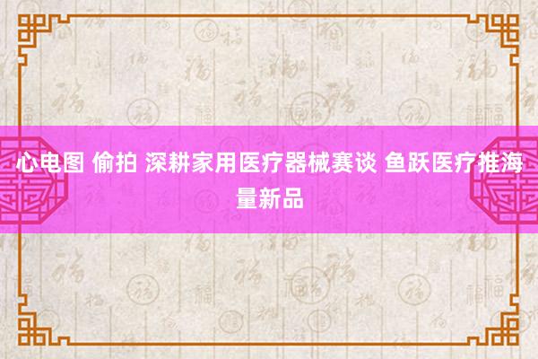 心电图 偷拍 深耕家用医疗器械赛谈 鱼跃医疗推海量新品