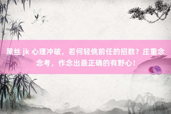 黑丝 jk 心理冲破，若何轻佻前任的招数？庄重念念考，作念出最正确的有野心！